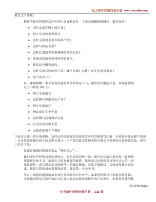 电子邮件营销终极手册
                                电子邮件营销终极手册 www.zaccode.com
                                      终极
然后文字继续：

   教程手把手的教你怎样在网上创建和运行一个成功的赚钱的网站。题目包括：

    •   为什么要在网上做生意？

    •   网上生意的盈利模式。

    •   怎样寻找到利基市场和产品？

    •   怎样写网站文案？

    •   怎样让浏览者哭着喊着跟你买东西？

    •   免费及低成本的网络营销技术。

    •   优化这个销售流程。

    •   怎样寻找后续销售产品，赚更多钱？怎样开拓更多盈利渠道？

    •   还有更多……

   每一课都附赠一本非常有价值的网络营销电子书，提供更详细的信息。你将收到的
   电子书价值 100 元：

    •   网上生意成功

    •   怎样撰写和销售电子书？

    •   网上生意运行

    •   网站设计完全手册

    •   怎样撰写高效网站文案

    •   百万富翁营销手册

    •   无限流量的 7 个秘密

下面再出现一次注册表格，这样已经读到这里的浏览者可以直接填写注册，不必返回弹出窗口顶部
。无论是在普通页面上还是弹出窗口，用户填写提交注册表格后都会立即被转向到确认页面，网页
上的文字是：

   谢谢订阅我们的电子杂志“网站动力”。

   我们实行严格的双重选择进入，您只需要再做一步，就可以完成注册过程，收到免
   费教程及电子书。请现在立即查看您的邮箱。您应该已经收到寄自网站动力的一封
   确认邮件，请立即点击这封邮件中的确认链接。点击了链接后，订阅过程就正式完
   成，您将立即收到免费教程的第一课及第一本电子书。

   同时，请您将我们的域名放在您邮箱的白名单中。如果您使用自己的邮件服务器，
   请把我们的电子邮件地址 XXX 放入您反垃圾管理软件的白名单中。如果您是使用雅

                                                 24 of 46 Pages
                   电子邮件营销终极手册 -- Zac 著
                   电子邮件营销终极手
                       营销终极
 