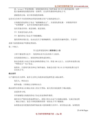 电子邮件营销终极手册
                              电子邮件营销终极手册 www.zaccode.com
                                    终极
   虎，hotmail 等免费邮箱，请您把我们的电子邮件地址 XXX 存入您的地址簿。这样
   您才能确保收到我们的每一封邮件，以及所有教程和免费电子书。

   感谢您的订阅，请立即查阅您的邮箱。

这里再分享两个不同类型网站所使用的吸引用户订阅的说明文字。

   订阅我们的免费电子杂志“视频编辑动力”，并获得免费礼物 - 屏幕保护程序
   “亚洲偶像”，包含有亚洲最美丽的女演员。

   没有其他话形容，就是很酷，就是很炫。

   不！里面没有成人内容。

   不！我们的电子杂志并不教您赚钱。

   我们的网站现在是，也永远是关于视频编辑的。这是您的乐趣和爱好，不是吗？

表格下面的隐私权声明都是类似的。

第二个例子：

               学习怎样使您的网上销售增长 3 倍
                        销售增长

   立即下载免费白皮书 - 你的网站卖不出东西的十大原因。

   应用到你的网站上，使你的网站销售成倍增长。

   你还会收到 5 本电子商务及网络营销电子书，价值 100 元以上，以及终身免费订阅
   “网络动力”电子杂志。

   很简单，只要填写姓名和电子邮件地址，你就会在接下来 10 天中收到免费白皮书
   以及电子书。

确认邮件
订户通常会在几秒钟，最多几分钟之内收到双重选择性进入确认邮件。

   发信人：网站动力

   邮件标题：立即确认订阅网站动力

确认邮件内容和显示在确认页面上的文字类似，最大的区别是提供了确认链接。

   亲爱的李小明，

   非常感谢您订阅我们的电子杂志及免费邮件教程。

   我们实行严格的双重选择性进入，请您立即点击这个订阅确认链接，完成订阅过程
   。确认订阅后，您会立即收到教程的第一课及电子书下载链接。

   如果您还没有把我们的邮件地址放入您的邮箱白名单中，请尽快这么做。如果您使

                                               25 of 46 Pages
                 电子邮件营销终极手册 -- Zac 著
                 电子邮件营销终极手
                     营销终极
 