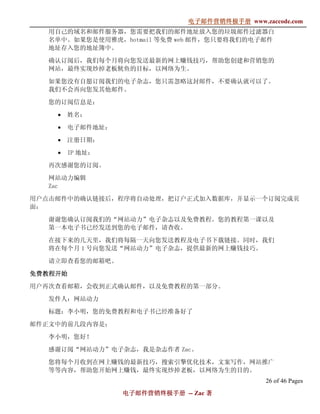 电子邮件营销终极手册
                               电子邮件营销终极手册 www.zaccode.com
                                     终极
   用自己的域名和邮件服务器，您需要把我们的邮件地址放入您的垃圾邮件过滤器白
   名单中。如果您是使用雅虎，hotmail 等免费 web 邮件，您只要将我们的电子邮件
   地址存入您的地址簿中。

   确认订阅后，我们每个月将向您发送最新的网上赚钱技巧，帮助您创建和营销您的
   网站，最终实现炒掉老板鱿鱼的目标，以网络为生。

   如果您没有自愿订阅我们的电子杂志，您只需忽略这封邮件，不要确认就可以了。
   我们不会再向您发其他邮件。

   您的订阅信息是：

    •   姓名：

    •   电子邮件地址：

    •   注册日期：

    •   IP 地址：

   再次感谢您的订阅。

   网站动力编辑
   Zac

用户点击邮件中的确认链接后，程序将自动处理，把订户正式加入数据库，并显示一个订阅完成页
面：

   谢谢您确认订阅我们的“网站动力”电子杂志以及免费教程。您的教程第一课以及
   第一本电子书已经发送到您的电子邮件，请查收。

   在接下来的几天里，我们将每隔一天向您发送教程及电子书下载链接。同时，我们
   将在每个月 1 号向您发送“网站动力”电子杂志，提供最新的网上赚钱技巧。

   请立即查看您的邮箱吧。

免费教程开始
用户再次查看邮箱，会收到正式确认邮件，以及免费教程的第一部分。

   发件人：网站动力

   标题：李小明，您的免费教程和电子书已经准备好了

邮件正文中的前几段内容是：

   李小明，您好！

   感谢订阅“网站动力”电子杂志，我是杂志作者 Zac。

   您将每个月收到在网上赚钱的最新技巧，搜索引擎优化技术，文案写作，网站推广
   等等内容，帮助您开始网上赚钱，最终实现炒掉老板，以网络为生的目的。
                                                26 of 46 Pages
                  电子邮件营销终极手册 -- Zac 著
                  电子邮件营销终极手
                      营销终极
 