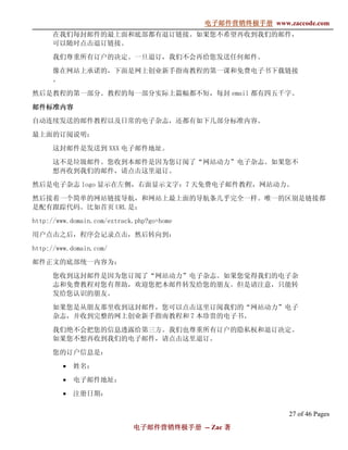 电子邮件营销终极手册
                                            电子邮件营销终极手册 www.zaccode.com
                                                  终极
     在我们每封邮件的最上面和底部都有退订链接。如果您不希望再收到我们的邮件，
     可以随时点击退订链接。

     我们尊重所有订户的决定。一旦退订，我们不会再给您发送任何邮件。

      像在网站上承诺的，下面是网上创业新手指南教程的第一课和免费电子书下载链接
      。

然后是教程的第一部分。教程的每一部分实际上篇幅都不短，每封 email 都有四五千字。

邮件标准内容
自动连续发送的邮件教程以及日常的电子杂志，还都有如下几部分标准内容。

最上面的订阅说明：

      这封邮件是发送到 XXX 电子邮件地址。

      这不是垃圾邮件。您收到本邮件是因为您订阅了“网站动力”电子杂志。如果您不
      想再收到我们的邮件，请点击这里退订。

然后是电子杂志 logo 显示在左侧，右面显示文字：7 天免费电子邮件教程，网站动力。

然后接着一个简单的网站链接导航，和网站上最上面的导航条几乎完全一样。唯一的区别是链接都
是配有跟踪代码。比如首页 URL 是：

http://www.domain.com/eztrack.php?go=home

用户点击之后，程序会记录点击，然后转向到：

http://www.domain.com/

邮件正文的底部统一内容为：

      您收到这封邮件是因为您订阅了“网站动力”电子杂志。如果您觉得我们的电子杂
      志和免费教程对您有帮助，欢迎您把本邮件转发给您的朋友。但是请注意，只能转
      发给您认识的朋友。

      如果您是从朋友那里收到这封邮件，您可以点击这里订阅我们的“网站动力”电子
      杂志，并收到完整的网上创业新手指南教程和 7 本珍贵的电子书。

      我们绝不会把您的信息透露给第三方。我们也尊重所有订户的隐私权和退订决定。
      如果您不想再收到我们的电子邮件，请点击这里退订。

      您的订户信息是：

         •   姓名：

         •   电子邮件地址：

         •   注册日期：

                                                             27 of 46 Pages
                             电子邮件营销终极手册 -- Zac 著
                             电子邮件营销终极手
                                 营销终极
 