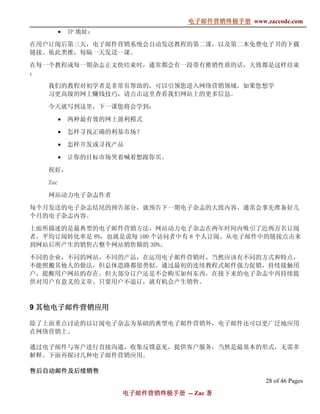 电子邮件营销终极手册
                                   电子邮件营销终极手册 www.zaccode.com
                                         终极
         •   IP 地址：

在用户订阅后第三天，电子邮件营销系统会自动发送教程的第二课，以及第二本免费电子书的下载
链接。依此类推，每隔一天发送一课。

在每一个教程或每一期杂志正文快结束时，通常都会有一段带有推销性质的话，大致都是这样结束
：

   我们的教程对初学者是非常有帮助的，可以引领您进入网络营销领域。如果您想学
   习更高级的网上赚钱技巧，请点击这里查看我们网站上的更多信息。

   今天就写到这里，下一课您将会学到：

         •   两种最有效的网上盈利模式

         •   怎样寻找正确的利基市场？

         •   怎样开发或寻找产品

         •   让你的目标市场哭着喊着想跟你买。

   祝好，

   Zac

   网站动力电子杂志作者

每个月发送的电子杂志结尾的预告部分，就预告下一期电子杂志的大致内容。通常会事先准备好几
个月的电子杂志内容。

上面所描述的是最典型的电子邮件营销方法。网站动力电子杂志在两年时间内吸引了近两万名订阅
者，平均订阅转化率是 8%，也就是说每 100 个访问者中有 8 个人订阅。从电子邮件中的链接点击来
到网站后所产生的销售占整个网站销售额的 30%。

不同的企业，不同的网站，不同的产品，在运用电子邮件营销时，当然应该有不同的方式和特点，
不能照搬其他人的做法，但总体思路都很类似。通过最初的连续教程式邮件强力促销，持续接触用
户，提醒用户网站的存在。但大部分订户还是不会购买如何东西，在接下来的电子杂志中再持续提
供对用户有意义的文章。只要用户不退订，就有机会产生销售。



9 其他电子邮件营销应用

除了上面重点讨论的以订阅电子杂志为基础的典型电子邮件营销外，电子邮件还可以更广泛地应用
在网络营销上。

通过电子邮件与客户进行直接沟通，收集反馈意见，提供客户服务，当然是最基本的形式，无需多
解释。下面再探讨几种电子邮件营销应用。

售后自动邮件及后续销售
售后自动邮件及后续销售
  自动邮件
                                                    28 of 46 Pages
                      电子邮件营销终极手册 -- Zac 著
                      电子邮件营销终极手
                          营销终极
 