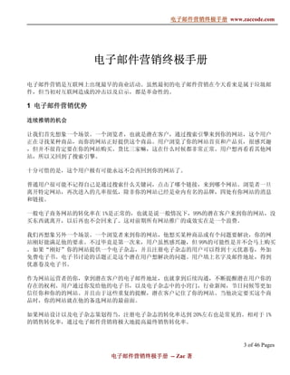 电子邮件营销终极手册
                             电子邮件营销终极手册 www.zaccode.com
                                   终极




             电子邮件营销终极手册
             电子邮件营销终极手册
                   终极

电子邮件营销是互联网上出现最早的商业活动。虽然最初的电子邮件营销在今天看来是属于垃圾邮
件，但当初对互联网造成的冲击以及启示，都是革命性的。

1 电子邮件营销优势

连续推销的机会

让我们首先想象一个场景。一个浏览者，也就是潜在客户，通过搜索引擎来到你的网站，这个用户
正在寻找某种商品，而你的网站正好提供这个商品。用户浏览了你的网站首页和产品页，很感兴趣
，但并不很肯定要在你的网站购买。货比三家嘛，这在什么时候都非常正常。用户想再看看其他网
站，所以又回到了搜索引擎。

十分可惜的是，这个用户极有可能永远不会再回到你的网站了。

普通用户很可能不记得自己是通过搜索什么关键词，点击了哪个链接，来到哪个网站。浏览者一旦
离开特定网站，再次进入的几率很低，除非你的网站已经是业内有名的品牌，四处有你网站的消息
和链接。

一般电子商务网站的转化率在 1%是正常的，也就是说一般情况下，99%的潜在客户来到你的网站，没
买东西就离开，以后再也不会回来了。这对前期所有网站推广的成效实在是一个浪费。

我们再想象另外一个场景。一个浏览者来到你的网站，他想买某种商品或有个问题要解决，你的网
站刚好能满足他的要求。不过毕竟是第一次来，用户虽然感兴趣，但 99%的可能性是并不会马上购买
。如果“刚好”你的网站提供一个电子杂志，并且注册电子杂志的用户可以得到十元优惠卷，外加
免费电子书。电子书讨论的话题正是这个潜在用户想解决的问题。用户填上名字及邮件地址，得到
优惠卷及电子书。

作为网站运营者的你，拿到潜在客户的电子邮件地址，也就拿到后续沟通，不断提醒潜在用户你的
存在的权利。用户通过你发给他的电子书，以及电子杂志中的小窍门，行业新闻，节日问候等更加
信任你和你的的网站。并且由于这些重复的提醒，潜在客户记住了你的网站。当他决定要买这个商
品时，你的网站就在他的备选网站的最前面。

如果网站设计以及电子杂志策划得当，注册电子杂志的转化率达到 20%左右也是常见的。相对于 1%
的销售转化率，通过电子邮件营销将极大地提高最终销售转化率。



                                               3 of 46 Pages
                电子邮件营销终极手册 -- Zac 著
                电子邮件营销终极手
                    营销终极
 