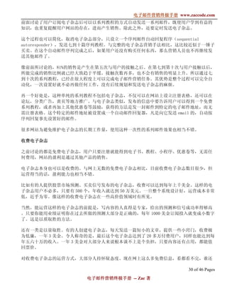电子邮件营销终极手册
                              电子邮件营销终极手册 www.zaccode.com
                                    终极
前面讨论了用户订阅电子杂志后可以以系列教程的方式自动发送一系列邮件，既使用户学到有益的
知识，也重复提醒用户网站的存在，进而产生销售。除此之外，还要定时发送电子杂志。

这个过程也可以简化，取消电子杂志部分，只设立一个序列邮件自动回复程序（sequential
autoresponder），发送七到十篇序列教程。与完整的电子杂志营销手法相比，这比较近似于一锤子
买卖。在这个自动邮件序列完成之后，如果用户还没有购买任何东西，那么营销人员也不再继续发
送其他邮件了。

像前面所讨论的，81%的销售是产生在第五次与用户的接触之后。在第七到第十次与用户接触以后，
所能完成的销售比例就已经大致趋于平缓。接触次数再多，也不会有销售的明显上升。所以通过七
到十次的系列教程，已经在很大程度上可以完成电子邮件营销任务。其优势是整个过程可以完全自
动化，一次设置好就不必再做任何工作，没有后续规划和发送电子杂志的麻烦。

再一个好处是，这种单纯的系列教程不包括电子杂志，不仅可以在网站上设立注册表格，还可以在
论坛，分类广告，黄页等地方推广。与电子杂志类似，发布的信息中要告诉用户可以得到一个免费
系列教程，或者再加上其他优惠卷等鼓励，获得的方法是发一封邮件到特定的电子邮件地址，而无
需注册表格。这个特定的邮件地址被设置成一个自动邮件回复器，凡是向它发送 email 的，自动按
序列回复事先设置好的邮件。

很多网站为避免维护电子杂志的长期工作量，使用这种一次性的系列邮件效果也相当不错。

收费电子杂志

之前讨论的都是免费电子杂志，用户只要注册就能得到电子书、教程、小程序、优惠卷等，无需任
何费用，网站的盈利是通过其他产品的销售。

电子杂志本身也可以是收费的。与网上无数的免费电子杂志相比，目前收费电子杂志数目很少，但
运营得当的话，盈利能力也相当不错。

比如有的人提供股票市场预测、买卖信号发布的电子杂志，收费可以达到每年上千美金。这样的电
子杂志用户不必多，只要有 500 个，年收入就达到 50 万美元。一旦整个系统设计好，运营成本非常
低，近乎为零。像这样的收费电子杂志在一些高价值领域时有所见。

当然，能运营这样的电子杂志的前提是，写内容的人真得是专家，给出的预测和信号成功率得够高
。只要你能用业绩证明你在过去所做的预测大部分是正确的，每年 1000 美金订阅投入就变成小数字
了。这是以质取胜的方法。

还有一类是以量取胜。有的人创建电子杂志，每天发送一篇短小的文章，提供一些小窍门，收费极
为低廉，一年 3 美金。令人称奇的是，最后这个电子杂志达到了 20 多万付费用户，同样也能达到每
年五六十万的收入。一年 3 美金对大部分人来说根本谈不上是个负担，只要内容还有点用，都能值
回票价。

对收费电子杂志的运营方式，大部分人持怀疑态度。现在网上这么多免费信息，看都看不完，谁还

                                               30 of 46 Pages
                 电子邮件营销终极手册 -- Zac 著
                 电子邮件营销终极手
                     营销终极
 