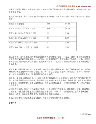 电子邮件营销终极手册
                                   电子邮件营销终极手册 www.zaccode.com
                                         终极
会多花一分钱去付费订阅电子杂志呢？上面说到的例子就很好的回答了这个顾虑。不是做不到，而
是看你怎么做。

我也在我的博客上做过一个调查：如果我的博客要收费，读者会不会订阅？共有 761 个投票，结果
如下：

如果收费不会订阅                     489            64.3%

愿意付 5-10 元人民币/每月订阅           184            24.2%

愿意付 11-20 元人民币/每月订阅          29             3.8%

愿意付 21-50 元人民币/每月订阅          14             1.8%

愿意付 51-100 元人民币/每月订阅         3              0.4%

愿意付 100 元以上人民币/每月订阅          42             5.5%



做这个调查，并不是要把我的博客改成收费博客或收费电子杂志，只是为了调查一下中国互联网用
户对收费内容的看法和承受能力。不可否认，回答说能接受付费博客或电子杂志是一回事，真的收
费时这些用户会不会真的付费订阅，就是另外一回事了，实际会付费的用户比例应该比调查的数字
要低很多。

调查结果已经超过我的预估，有 35%以上的读者表示愿意付费订阅。更出乎我意料的的是，竟然有
5.5%的读者愿意付每个月 100 元订阅。估计有一部分人是为了安慰我，或者表示一下客气，但至少
有一部分人应该是认真的。这说明付费内容是可行的。

SEO 是一个高度专门化的行业，对 SEO 技术感兴趣的目标市场并不宽广。如果我内容扩展到网络营
销，相信读者群还会进一步扩展。如果把价格定在每年 50 元甚至更低，愿意付费订阅的读者比例也
许会更高。如果把付费订阅作为盈利模式，当然投入的精力更多，内容也会更加深入，对用户吸引
力也将更大。

在网上看到报道，国内已经有收费电子杂志。目前主要集中在女明星，像徐静蕾，赵薇，杨澜等人
。据报道，她们的付费电子杂志发行量能达到十万至二十万订户，有的已经可以收回成本或盈利。
如果订户达到十万以上还不能盈利，只能说明制作成本太高了。

其他行业付费电子杂志也不是没有机会，关键看内容质量如何和怎样操作。

收费广告




                                                    31 of 46 Pages
                      电子邮件营销终极手册 -- Zac 著
                      电子邮件营销终极手
                          营销终极
 