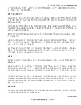 电子邮件营销终极手册
                            电子邮件营销终极手册 www.zaccode.com
                                  终极
电子邮件的送达率，阅读率，点击率。电子邮件营销的阅读率，点击率，投资回报率计算在实现上
有一些技巧，这一节就来简单探讨。

邮件列表注册转化率

也就是完成电子杂志注册人数与访问网站的独立 IP 人数之比。测量方式是参考网站流量统计中的独
立 IP 人数，提交电子杂志注册表格后所显示的确认网页次数，以及电子杂志数据库中最终完成双重
选择加入的总人数。

以确认页面显示次数除以独立 IP 数，就得出注册转化率，但还不是最终完成注册的转化率。以电子
杂志数据库中的总人数除以独立 IP 数，才是最终电子杂志转化率。计算都是以某段时间为标准，比
如按日，周或月得出的转化率。

通常电子商务网站销售转化率在 1%左右属于正常。邮件列表或电子杂志的转化率应该更高，达到
5%-20%都属正常。

与转化率功能相似的另外一个监测指标是订户总数，这也是站长们看着最欣慰的数字。一般网站不
可能一下达到几万电子杂志订户，每天增加十几二十个都很正常，持之以恒一年就可以达到几千个
订户。几年下来，你就有上万订阅者。

订户人数增长率也应该给予重视。在网站流量保持平稳的情况下，如果增长率明显变化，站长就应
该检查一下是否有技术问题？给予的订阅礼物是否已经过时，不再有吸引力？必要时在网站上做一
个用户调查，看看是什么原因造成订户增长率下降。

退订率

订阅用户点击邮件中的退订链接后，其电子邮件地址将从数据库中删除，电子邮件营销系统后台应
做相应记录。

退订是无法避免的。我个人的经验，几乎每次发送一期电子杂志，都会有一些人退订。但退订率如
果不正常的高，如达到百分之二三十，营销人员就要审查自己的邮件内容是否太高调太商业化？是
否发送邮件次数过多？邮件内容是否与当初标榜的电子杂志宗旨保持一致？文章是否对用户有助益
？

只要邮件内容保持高质量，真正对主题感兴趣的用户通常不会轻易退订。就算对某期电子杂志内容
不感兴趣，也不能断定以后内容都不感兴趣，除非连续几期接到的邮件都是通篇广告。如果营销人
员确信邮件内容是高质量的，退订的那部分大概也不是你的目标用户，而是为了免费礼物而订阅，
或者只是因好奇而订阅。

邮件送达率

以发送邮件总数（通常就是数据库中的订户总数）减去接收到的退还邮件数目，就是送达的邮件数
。以送达邮件数除以发送总数，就得到送达率。

                                             33 of 46 Pages
               电子邮件营销终极手册 -- Zac 著
               电子邮件营销终极手
                   营销终极
 