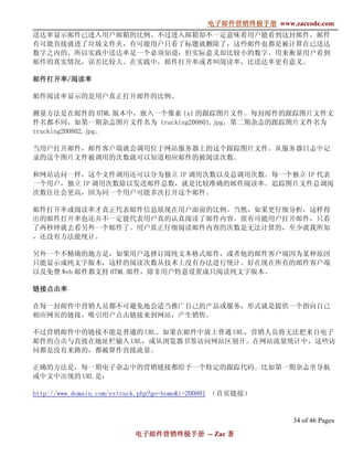 电子邮件营销终极手册
                                             电子邮件营销终极手册 www.zaccode.com
                                                   终极
送达率显示邮件已进入用户邮箱的比例。不过进入邮箱却不一定意味着用户能看到这封邮件。邮件
有可能直接就进了垃圾文件夹，有可能用户只看了标题就删除了，这些邮件也都是被计算在已送达
数字之内的。所以实践中送达率是一个必须知道，但实际意义却比较小的数字。用来衡量用户看到
邮件的真实情况，误差比较大。在实践中，邮件打开率或者叫阅读率，比送达率更有意义。

邮件打开率/
邮件打开率/阅读率

邮件阅读率显示的是用户真正打开邮件的比例。

测量方法是在邮件的 HTML 版本中，嵌入一个像素 1x1 的跟踪图片文件。每封邮件的跟踪图片文件文
件名都不同，如第一期杂志图片文件名为 tracking200801.jpg，第二期杂志的跟踪图片文件名为
tracking200802.jpg。

当用户打开邮件，邮件客户端就会调用位于网站服务器上的这个跟踪图片文件。从服务器日志中记
录的这个图片文件被调用的次数就可以知道相应邮件的被阅读次数。

和网站访问一样，这个文件调用还可以分为独立 IP 调用次数以及总调用次数。每一个独立 IP 代表
一个用户，独立 IP 调用次数除以发送邮件总数，就是比较准确的邮件阅读率。追踪图片文件总调阅
次数往往会更高，因为同一个用户可能多次打开这个邮件。

邮件打开率或阅读率才真正代表邮件信息展现在用户面前的比例。当然，如果更仔细分析，这样得
出的邮件打开率也还并不一定能代表用户真的认真阅读了邮件内容。很有可能用户打开邮件，只看
了两秒钟就去看另外一个邮件了。用户真正仔细阅读邮件内容的次数是无法计算的，至少就我所知
，还没有方法能统计。

另外一个不精确的地方是，如果用户选择订阅纯文本格式邮件，或者他的邮件客户端因为某种原因
只能显示成纯文字版本，这样的阅读次数从技术上没有办法进行统计。好在现在所有的邮件客户端
以及免费 Web 邮件都支持 HTML 邮件，除非用户特意设置成只阅读纯文字版本。

链接点击率

在每一封邮件中营销人员都不可避免地会适当推广自己的产品或服务，形式就是提供一个指向自己
相应网页的链接，吸引用户点击链接来到网站，产生销售。

不过营销邮件中的链接不能是普通的 URL。如果在邮件中放上普通 URL，营销人员将无法把来自电子
邮件的点击与直接在地址栏输入 URL，或从浏览器书签访问网站区别开。在网站流量统计中，这些访
问都是没有来路的，都被算作直接流量。

正确的方法是，每一期电子杂志中的营销链接都给予一个特定的跟踪代码。比如第一期杂志里导航
或中文中出现的 URL 是：

http://www.domain.com/eztrack.php?go=home&i=200801 （首页链接）


                                                              34 of 46 Pages
                          电子邮件营销终极手册 -- Zac 著
                          电子邮件营销终极手
                              营销终极
 