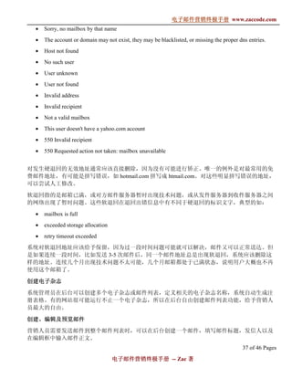 电子邮件营销终极手册
                                                            电子邮件营销终极手册 www.zaccode.com
                                                                  终极
 •   Sorry, no mailbox by that name
 •   The account or domain may not exist, they may be blacklisted, or missing the proper dns entries.
 •   Host not found
 •   No such user
 •   User unknown
 •   User not found
 •   Invalid address
 •   Invalid recipient
 •   Not a valid mailbox
 •   This user doesn't have a yahoo.com account
 •   550 Invalid recipient
 •   550 Requested action not taken: mailbox unavailable


对发生硬退回的无效地址通常应该直接删除，因为没有可能进行矫正。唯一的例外是对最常用的免
费邮件地址，有可能是拼写错误，如 hotmail.com 拼写成 htmail.com。对这些明显拼写错误的地址，
可以尝试人工修改。

软退回指的是邮箱已满，或对方邮件服务器暂时出现技术问题，或从发件服务器到收件服务器之间
的网络出现了暂时问题。这些软退回在退回出错信息中有不同于硬退回的标识文字，典型的如：
 •   mailbox is full
 •   exceeded storage allocation
 •   retry timeout exceeded
系统对软退回地址应该给予保留，因为过一段时间问题可能就可以解决，邮件又可以正常送达。但
是如果连续一段时间，比如发送 3-5 次邮件后，同一个邮件地址总是出现软退回，系统应该删除这
样的地址。连续几个月出现技术问题不太可能，几个月邮箱都处于已满状态，说明用户大概也不再
使用这个邮箱了。

创建电子杂志

系统管理员在后台可以创建多个电子杂志或邮件列表，定义相关的电子杂志名称，系统自动生成注
册表格。有的网站很可能运行不止一个电子杂志，所以在后台自由创建邮件列表功能，给予营销人
员最大的自由。

创建、
创建、编辑及预览邮件
营销人员需要发送邮件到整个邮件列表时，可以在后台创建一个邮件，填写邮件标题，发信人以及
在编辑框中输入邮件正文。
                                                                                          37 of 46 Pages
                                   电子邮件营销终极手册 -- Zac 著
                                   电子邮件营销终极手
                                       营销终极
 