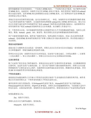 电子邮件营销终极手册
                                电子邮件营销终极手册 www.zaccode.com
                                      终极
邮件的编辑窗口应该有两部分，一个是填入 HTML 版本，一个是填入纯文字版本。电子邮件应该使
用 MIME 格式，也就是同一封邮件中包含有 HTML 及纯文字版本，收信者的客户端软件或 webmail
将自动进行处理，支持 HTML 格式的邮箱将自动显示 HTML 版本，由于某种原因不支持 HTML 版
本的将显示纯文字版本。

系统后台还应该有邮件预览功能，这可以有两种方式。一种是，如果程序员非常熟悉所有操作系统
下运行的常见邮件客户端软件，以及最常用的免费邮箱 webmail 展示 HTML 邮件的方法，那么可以
在后台直接生成在这些不同的邮件客户端及 webmail 下邮件将以怎样的格式被显示。这需要程序员
对常用邮件客户端及 webmail 渲染邮件的方式非常熟悉，而且编程工作量也不小。

另一个简单的方式是，允许创建邮件的营销人员将邮件发往几个不同的测试邮件地址，包括自己的
域名，雅虎，hotmail，gmail，163，新浪等，然后营销人员在这些邮箱地址检查邮件效果。

用户可能使用的操作系统，邮件客户端软件很多，每种还都有不同版本，再加上各式各样的免费
webmail，造成 HTML 版本邮件展现在用户屏幕上的格式有可能出现各种差异，所以预览功能是十
分必要的。

预设自动回复邮件

前面讨论了以教程形式自动发送一系列邮件，营销人员在后台应该可以自行创建这一系列的邮件。
并且和普通邮件一样配有编辑及预览邮件功能。

管理员可以定义每一封邮件应该在什么时间发送，比如用户注册完成后，立即发出教程一，注册第
三天发出教程二，第五天发出教程三，营销人员可以在后台定义和修改时间间隔。

记录注册信息
除了记录用户姓名及电子邮件地址外，系统还应该记录用户注册时所在的 IP 地址，以及精确到秒的
注册时间。这是作为用户注册的证据，万一发生用户把邮件当做垃圾邮件投诉时，营销人员可以提
供准确的用户注册信息为自己辩护。仅提供姓名及邮件地址是没有用的，准确时间及 IP 地址，所有
的 ISP 及垃圾邮件黑名单组织都承认和接受。

个性化信息插入

前面说过在标题及邮件正文中插入个性化信息是使订阅者产生亲切感及信任感的有利手段。邮件系
统后台应该给营销人员一个简单易用的插入个性化信息的方法。

通常是使用几种专用的标签，比如##name##代表用户姓名，##email##代表用户电子邮件地址，
##timestamp##代表注册时间，##ip##代表 IP 地址。营销人员在创建编辑邮件时，当需要插入这些个
性化信息时，以相应标签代替。系统程序在实际发送邮件时，将使用真实的订户信息代替这些标签
。

如果标题要显示为：

   Zac，祝你节日快乐。

营销人员在后台写邮件标题时，使用标签：

   ##name##，祝你节日快乐。

                                                 38 of 46 Pages
                   电子邮件营销终极手册 -- Zac 著
                   电子邮件营销终极手
                       营销终极
 
