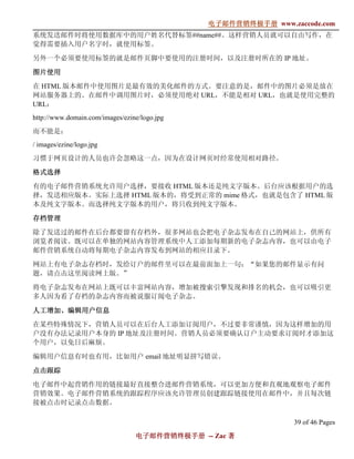 电子邮件营销终极手册
                                              电子邮件营销终极手册 www.zaccode.com
                                                    终极
系统发送邮件时将使用数据库中的用户姓名代替标签##name##。这样营销人员就可以自由写作，在
觉得需要插入用户名字时，就使用标签。

另外一个必须要使用标签的就是邮件页脚中要使用的注册时间，以及注册时所在的 IP 地址。

图片使用

在 HTML 版本邮件中使用图片是最有效的美化邮件的方式。要注意的是，邮件中的图片必须是放在
网站服务器上的。在邮件中调用图片时，必须使用绝对 URL，不能是相对 URL，也就是使用完整的
URL：
http://www.domain.com/images/ezine/logo.jpg
而不能是：
/ images/ezine/logo.jpg
习惯于网页设计的人员也许会忽略这一点，因为在设计网页时经常使用相对路径。

格式选择

有的电子邮件营销系统允许用户选择，要接收 HTML 版本还是纯文字版本。后台应该根据用户的选
择，发送相应版本。实际上选择 HTML 版本的，将受到正常的 mime 格式，也就是包含了 HTML 版
本及纯文字版本。而选择纯文字版本的用户，将只收到纯文字版本。

存档管理

除了发送过的邮件在后台都要留有存档外，很多网站也会把电子杂志发布在自己的网站上，供所有
浏览者阅读。既可以在单独的网站内容管理系统中人工添加每期新的电子杂志内容，也可以由电子
邮件营销系统自动将每期电子杂志内容发布到网站的相应目录下。

网站上有电子杂志存档时，发给订户的邮件里可以在最前面加上一句：“如果您的邮件显示有问
题，请点击这里阅读网上版。”

将电子杂志发布在网站上既可以丰富网站内容，增加被搜索引擎发现和排名的机会，也可以吸引更
多人因为看了存档的杂志内容而被说服订阅电子杂志。

人工增加、
人工增加、编辑用户信息
在某些特殊情况下，营销人员可以在后台人工添加订阅用户，不过要非常谨慎，因为这样增加的用
户没有办法记录用户本身的 IP 地址及注册时间。营销人员必须要确认订户主动要求订阅时才添加这
个用户，以免日后麻烦。

编辑用户信息有时也有用，比如用户 email 地址明显拼写错误。

点击跟踪
电子邮件中起营销作用的链接最好直接整合进邮件营销系统，可以更加方便和直观地观察电子邮件
营销效果。电子邮件营销系统的跟踪程序应该允许管理员创建跟踪链接使用在邮件中，并且每次链
接被点击时记录点击数据。

                                                               39 of 46 Pages
                                 电子邮件营销终极手册 -- Zac 著
                                 电子邮件营销终极手
                                     营销终极
 