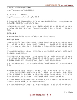 电子邮件营销终极手册
                                             电子邮件营销终极手册 www.zaccode.com
                                                   终极
比如营销人员需要链接到网站 URL：
http://www.domain.com/prod12345.html

在后台首先定义一个跟踪链接：
http://www.domain.com/eztrack.php?go=12345

营销人员在邮件中使用的是跟踪链接，而不是实际 URL。跟踪链接被点击时，相应的跟踪脚本将记
录点击次数，然后将用户转向至实际产品 URL。

当然跟踪链接中还应该包含有邮件期号信息，甚至链接本身的位置信息。这样营销人员在后台就可
以直观地看到每一期电子杂志有多少人点击了邮件中的哪个广告链接。详情请参考上一节链接点击
部分。

综合统计数据

直观显示诸如总订阅人数，退订率，用户增长率，邮件送达率，阅读率。

邮件分批发送功能
当邮件列表中只有几百或几千个邮件地址时，一次性发送邮件可能不是问题。但当邮件列表增长到
几万个邮件地址时，无论是使用虚拟主机或自己的服务器，一次性把所有邮件发送完将对服务器性
能产生巨大影响。几万封邮件将在待发序列中排队，很长时间才能发送完毕，极大降低服务器性能
。

所以电子邮件营销系统应该具备自动分批发送功能，例如每半小时发送 500 个邮件。这样既能减轻
服务器负担，也能提高送达率。

另外一个好处是，有些邮件服务器，尤其是免费邮件提供商，对于短时间内发送进来的大量来自同
一服务器的邮件将自动屏蔽。比如如果你的数据库中有很多是雅虎地址，短时间内雅虎邮件服务器
接收到来自你的服务器发往不同雅虎用户的同一个邮件，将触发雅虎的屏蔽系统。

实际上如果邮件列表非常巨大时，即使分批发送也不是一般服务器所能承受的，需要专用的邮件服
务器。


邮件列表数据库具有高度的目标针对性以及忠诚度，这决定了邮件列表是网上最珍贵的无形资产之
一。经常有人对网络营销专家做调查时问，如果除了一样东西，你将失去所有的网上资源，你想保
留的这一样东西是什么？大部分网络营销专家都回答希望保留的是邮件列表数据库。不是搜索引擎
排名，不是积累的文章，不是博客帖子，甚至不是域名和品牌，而是邮件列表数据库。

只有手上有这些忠实读者的电子邮件地址，网站可以重建，产品可以找新的，只要向邮件列表发送
一封邮件，就会有订单进来，网上生意可以立即重新开始。

在网上最重要的资源就是关系和用户名单，而建好一个电子杂志，就是获得用户名单的最好方法。



                                                              40 of 46 Pages
                             电子邮件营销终极手册 -- Zac 著
                             电子邮件营销终极手
                                 营销终极
 