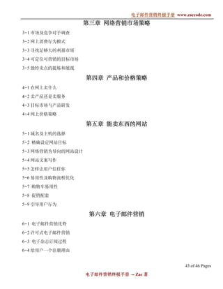 电子邮件营销终极手册
                                电子邮件营销终极手册 www.zaccode.com
                                      终极
                   第三章 网络营销市场策略
3-1 市场及竞争对手调查

3-2 网上消费行为模式

3-3 寻找足够大的利基市场

3-4 可定位可营销的目标市场

3-5 独特卖点的提炼和展现

                   第四章 产品和价格策略
4-1 在网上卖什么

4-2 卖产品还是卖服务

4-3 目标市场与产品研发

4-4 网上价格策略

                   第五章 能卖东西的网站
5-1 域名及主机的选择

5-2 精确设定网站目标

5-3 网络营销为导向的网站设计

5-4 网站文案写作

5-5 怎样让用户信任你

5-6 易用性及购物流程优化

5-7 购物车易用性

5-8 促销配套

5-9 引导用户行为

                    第六章 电子邮件营销
6-1 电子邮件营销优势

6-2 许可式电子邮件营销

6-3 电子杂志订阅过程

6-4 给用户一个注册理由


                                                 43 of 46 Pages
                   电子邮件营销终极手册 -- Zac 著
                   电子邮件营销终极手
                       营销终极
 