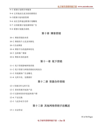 电子邮件营销终极手册
                                 电子邮件营销终极手册 www.zaccode.com
                                       终极
9-3 联署计划程序和服务

9-4 让其他站长成为你的推销员

9-5 联署计划风险管理

9-6 站长怎样通过联署计划赚钱

9-7 应用联署计划监测网络广告

9-8 联署计划蕴含商机

                      第十章 博客营销
10-1 博客营销的本质

10-2 博客的个人化及风格化

10-3 企业博客

10-4 博客平台的选择和优化

10-5 怎样推广博客

10-6 博客本身的盈利

                     第十一
                     第十一章 线下营销
11-1 线下营销影响网络营销

11-2 线下营销与网络营销的有机结合

11-3 传统媒体广告及曝光

11-4 无所不在，见缝插针

                    第十二
                    第十二章 资源合作营销
12-1 资源合作无所不在

12-2 善用资源开拓新产品

12-3 互惠利用伙伴渠道和客户群

12-4 产品交换

12-5 与竞争对手合作

                 第十三
                 第十三章 其他网络营销手法概述
13-1 目录登录


                                                  45 of 46 Pages
                    电子邮件营销终极手册 -- Zac 著
                    电子邮件营销终极手
                        营销终极
 