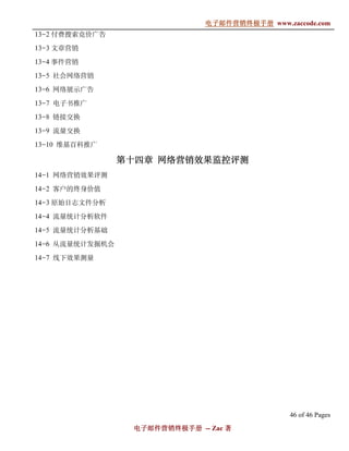 电子邮件营销终极手册
                               电子邮件营销终极手册 www.zaccode.com
                                     终极
13-2 付费搜索竞价广告

13-3 文章营销

13-4 事件营销

13-5 社会网络营销

13-6 网络展示广告

13-7 电子书推广

13-8 链接交换

13-9 流量交换

13-10 维基百科推广

                 第十四
                 第十四章 网络营销效果监控评测
14-1 网络营销效果评测

14-2 客户的终身价值

14-3 原始日志文件分析

14-4 流量统计分析软件

14-5 流量统计分析基础

14-6 从流量统计发掘机会

14-7 线下效果测量




                                                46 of 46 Pages
                  电子邮件营销终极手册 -- Zac 著
                  电子邮件营销终极手
                      营销终极
 