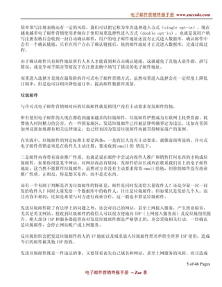 电子邮件营销终极手册
                              电子邮件营销终极手册 www.zaccode.com
                                    终极

简单填写注册表格还有一定的风险，我们可以把它称为单次选择进入方式（single opt-in）。现在
越来越多电子邮件营销使用者倾向于使用双重选择性进入方式（double opt-in），也就是说用户填
写注册表格后会收到一封自动确认邮件，用户的电子邮件地址还没有正式进入数据库。确认邮件中
会有一个确认链接，只有在用户点击了确认链接后，他的邮件地址才正式进入数据库，完成订阅过
程。

由于确认邮件只有邮件地址所有人本人才能看到和点击确认链接，这就避免了其他人恶作剧，拼写
错误，或竞争对手陷害等情况下在注册表格中填写了错误的电子邮件地址。

双重进入选择才是现在最保险的许可式电子邮件营销方式。虽然双重进入选择会在一定程度上降低
订阅率，但是也可以相应降低退订率，提高邮件数据库质量。

垃圾邮件

与许可式电子邮件营销相对应的垃圾邮件就是指用户没有主动要求寄发邮件给他。

所有使用电子邮件的人现在都收到越来越多的垃圾邮件。垃圾邮件俨然成为互联网上耗费资源、耗
费他人时间精力的公害。在一些国家地区，发送垃圾邮件已经被法律明确界定为违法。比如在美国
加州及新加坡都有相关法律规定，也已经有因为发送垃圾邮件而被罚得倾家荡产的案例。

在实践中，垃圾邮件的判定标准主要是两条：一是收信人没有主动要求。就像前面所说的，许可式
电子邮件营销必须是在收件人主动注册，要求收到 email 的 情况下。

二是邮件内容带有商业推广性质。也就是说在邮件中尝试向收件人推广和销售任何东西的才构成垃
圾邮件。如果你浏览某个网站，对网站商品有疑问，发邮件给站长或列在联系我们页上的电子邮件
地址，这当然不能算作垃圾邮件。虽然对方并没有主动要求你寄 email 给他，但你的邮件没有商业
推广性质。正相反，你是想买东西，而不是卖东西。

还有一个有助于判断是否为垃圾邮件的特征是，邮件是同时发送给大量收件人？还是少量一封一封
发给收件人？同时大量发给一个数据库中的收件人，往往是垃圾邮件。但如果只是发给几个人，而
且内容不相同，比如是希望与对方进行商业合作，这一般也不算是垃圾邮件。

发送垃圾邮件除了有法律上的问题之外，还会对自己的网站，甚至上网接入服务，产生致命损害，
尤其是英文网站。接收到垃圾邮件的收信人可以很方便地向 ISP（上网接入服务商）及反垃圾组织报
告。绝大部分 ISP 和服务器提供商对发送垃圾邮件都是严格禁止的，并会采取相关行动，一经确认
是垃圾邮件，会停止网站帐户或上网服务。

反垃圾组织会把发送垃圾邮件的人的 IP 地址以及域名放入垃圾邮件黑名单供全世界 ISP 使用，造成
今后的邮件被其他 ISP 拒收。

发送垃圾邮件既是一件违法的事，又要冒着丧失自己域名和网站，甚至上网服务的风险。而且造成

                                                5 of 46 Pages
                 电子邮件营销终极手册 -- Zac 著
                 电子邮件营销终极手
                     营销终极
 