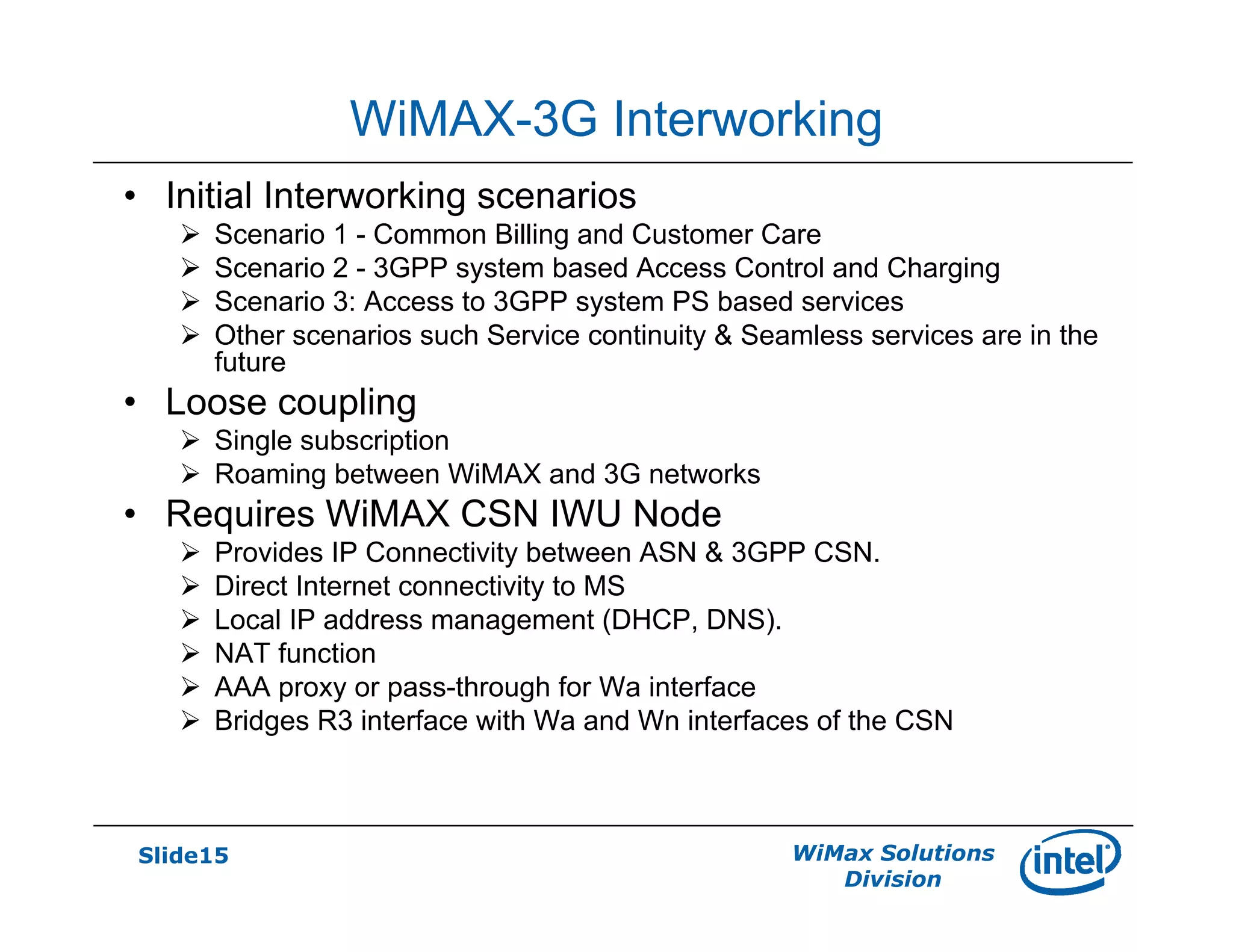 Slide15 WiMax Solutions
Division
WiMAX-3G Interworking
• Initial Interworking scenarios
Scenario 1 - Common Billing and Customer Care
Scenario 2 - 3GPP system based Access Control and Charging
Scenario 3: Access to 3GPP system PS based services
Other scenarios such Service continuity & Seamless services are in the
future
• Loose coupling
Single subscription
Roaming between WiMAX and 3G networks
• Requires WiMAX CSN IWU Node
Provides IP Connectivity between ASN & 3GPP CSN.
Direct Internet connectivity to MS
Local IP address management (DHCP, DNS).
NAT function
AAA proxy or pass-through for Wa interface
Bridges R3 interface with Wa and Wn interfaces of the CSN
 