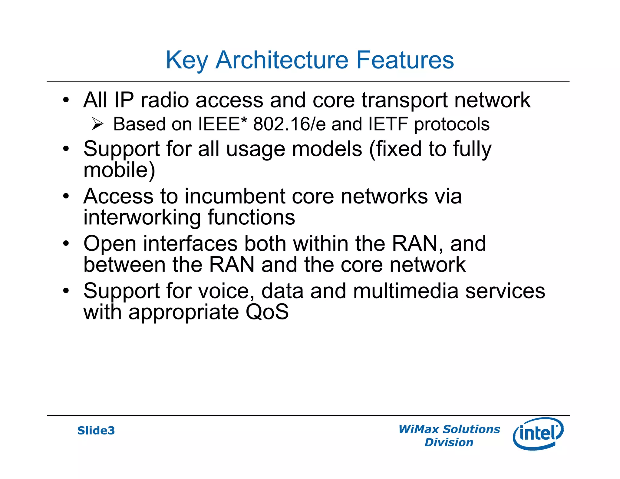 Slide3 WiMax Solutions
Division
Key Architecture Features
• All IP radio access and core transport network
Based on IEEE* 802.16/e and IETF protocols
• Support for all usage models (fixed to fully
mobile)
• Access to incumbent core networks via
interworking functions
• Open interfaces both within the RAN, and
between the RAN and the core network
• Support for voice, data and multimedia services
with appropriate QoS
 