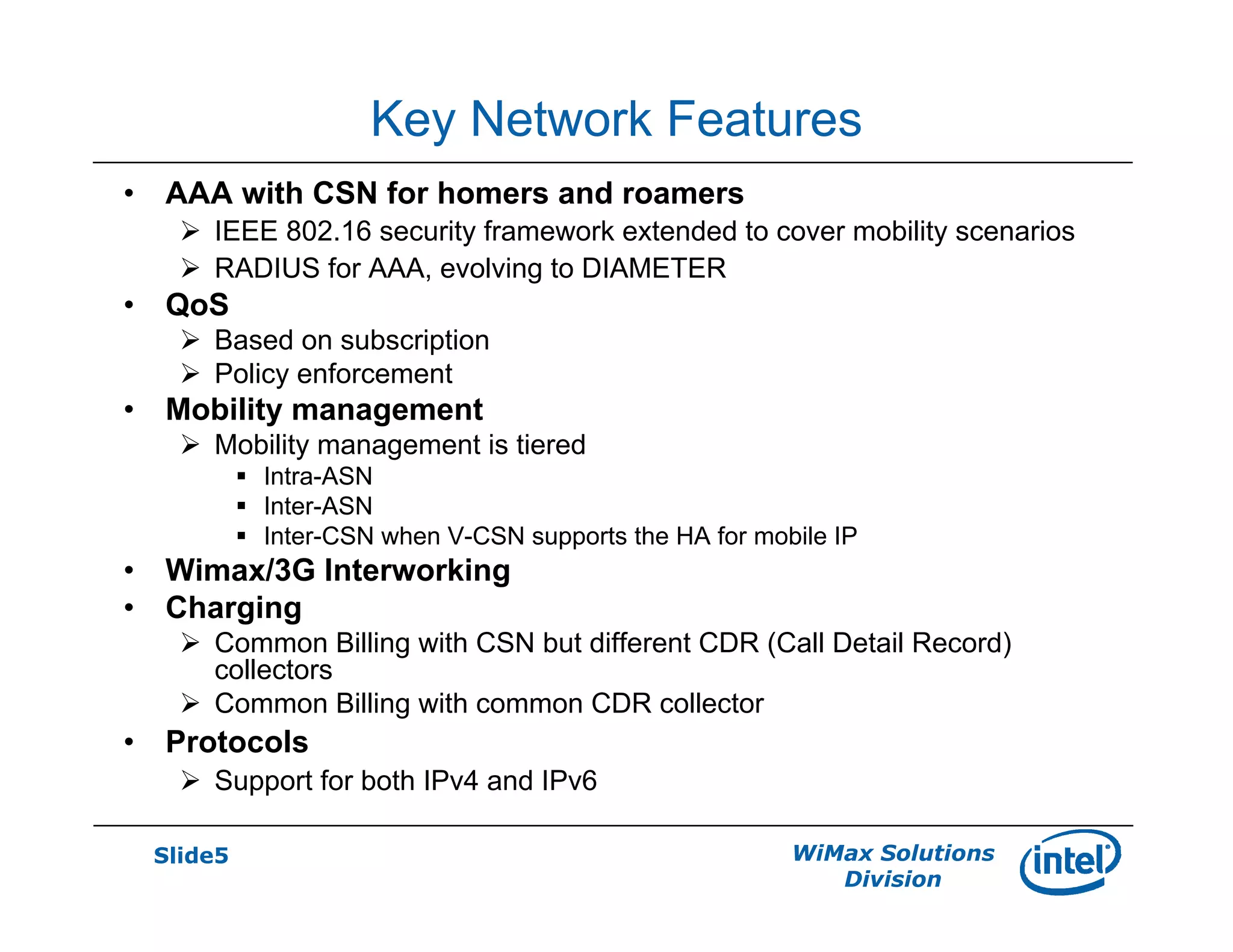 Slide5 WiMax Solutions
Division
Key Network Features
• AAA with CSN for homers and roamers
IEEE 802.16 security framework extended to cover mobility scenarios
RADIUS for AAA, evolving to DIAMETER
• QoS
Based on subscription
Policy enforcement
• Mobility management
Mobility management is tiered
Intra-ASN
Inter-ASN
Inter-CSN when V-CSN supports the HA for mobile IP
• Wimax/3G Interworking
• Charging
Common Billing with CSN but different CDR (Call Detail Record)
collectors
Common Billing with common CDR collector
• Protocols
Support for both IPv4 and IPv6
 