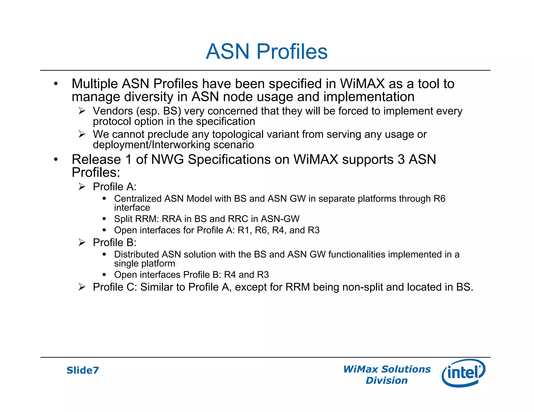Slide7 WiMax Solutions
Division
ASN Profiles
• Multiple ASN Profiles have been specified in WiMAX as a tool to
manage diversity in ASN node usage and implementation
Vendors (esp. BS) very concerned that they will be forced to implement every
protocol option in the specification
We cannot preclude any topological variant from serving any usage or
deployment/Interworking scenario
• Release 1 of NWG Specifications on WiMAX supports 3 ASN
Profiles:
Profile A:
Centralized ASN Model with BS and ASN GW in separate platforms through R6
interface
Split RRM: RRA in BS and RRC in ASN-GW
Open interfaces for Profile A: R1, R6, R4, and R3
Profile B:
Distributed ASN solution with the BS and ASN GW functionalities implemented in a
single platform
Open interfaces Profile B: R4 and R3
Profile C: Similar to Profile A, except for RRM being non-split and located in BS.
 
