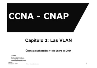 Capítulo 3: Las VLAN

                   Última actualización: 11 de Enero de 2004

     Autor:
     Eduardo Collado
     edu@eduangi.com
Capítulo 3:
Cisco CCNA -CNAP       Profesor: Eduardo Collado Cabeza
                                                               1
 