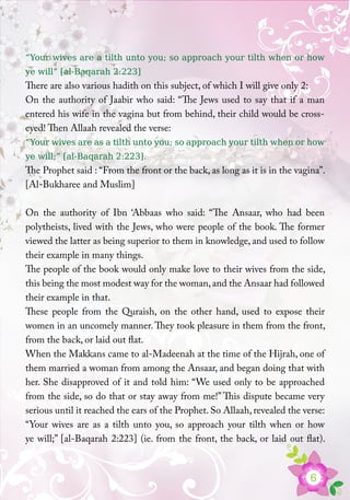 6
“Your wives are a tilth unto you; so approach your tilth when or how
ye will” [al-Baqarah 2:223]
There are also various hadith on this subject, of which I will give only 2:
On the authority of Jaabir who said: “The Jews used to say that if a man
entered his wife in the vagina but from behind, their child would be cross-
eyed! Then Allaah revealed the verse:
“Your wives are as a tilth unto you; so approach your tilth when or how
ye will;” [al-Baqarah 2:223].
The Prophet said : “From the front or the back, as long as it is in the vagina”.
[Al-Bukharee and Muslim]
On the authority of Ibn ‘Abbaas who said: “The Ansaar, who had been
polytheists, lived with the Jews, who were people of the book. The former
viewed the latter as being superior to them in knowledge, and used to follow
their example in many things.
The people of the book would only make love to their wives from the side,
this being the most modest way for the woman,and the Ansaar had followed
their example in that.
These people from the Quraish, on the other hand, used to expose their
women in an uncomely manner. They took pleasure in them from the front,
from the back, or laid out flat.
When the Makkans came to al-Madeenah at the time of the Hijrah, one of
them married a woman from among the Ansaar, and began doing that with
her. She disapproved of it and told him: “We used only to be approached
from the side, so do that or stay away from me!” This dispute became very
serious until it reached the ears of the Prophet. So Allaah, revealed the verse:
“Your wives are as a tilth unto you, so approach your tilth when or how
ye will;” [al-Baqarah 2:223] (ie. from the front, the back, or laid out flat).
 