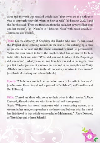 8
came and the verse was revealed which says: “Your wives are as a tilth unto
you; so approach your tilth when or how ye will;” [al-Baqarah 2:223] and
the Prophet said: “From the front and from the back, just beware of her anus
and her menses”. [an- Nasaa’ee in “`Ishratun-Nisaa” with hasan isnaad, at-
Tirmidhee and others].
Third: On the authority of Khuzaima ibn Thaabit who said: “A man asked
the Prophet about entering women in the rear, or the entering by a man
of his wife in her rear, and the Prohet answered: `Halaal (ie. permissible).’
When the man turned to leave, the Prophet called him or ordered for him
to be called back and said : “What did you say? In which of the 2 openings
did you mean? If what you meant was from her rear and in her vagina, then
yes. But if what you meant was from her rear and in her anus, then no.Verily
Allaah is not ashamed of the truth - do not enter your wives in their anuses!”
[as-Shaafi, al -Baihaqi and others: Saheeh]
Fourth: “Allaah does not look at one who comes to his wife in her anus”.
[an-Nasaa’ee: Hasan isnaad and supported in “al-’Ishrah”; at-Tirmidhee and
Ibn Hibbaan].
Fifth: “Cursed are those who come to their wives in their anuses.” [Aboo
Dawood, Ahmad and others with hasan isnaad and is supported].
Sixth: “Whoever has sexual intercourse with a mentruating woman, or a
woman in her anus, or approaches a soothsayer and believes what he is told
has disbelieved in that which was revealed to Muhammad.”[Aboo Dawood,
at-Tirmidhee and others: Saheeh].
 