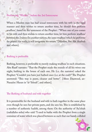 10
Performing “Wuduu’“ before the 2ed Intercourse
When a Muslim man has had sexual intercourse with his wife in the legal
manner and then wishes to return another time, he should first perform
wudhuu’, based on the statement of the Prophet : “When one of you comes
to his wife and then wishes to return another time, let him perform wudhuu’
between the 2 times (In another version,the same wudhuu’which he performs
for prayer) for verily, it will invigorate his return.”[Muslim, Ibn Abi Shaibah
and others].
Bathing is preferable
Bathing, however, is preferable to merely making wudhuu’in such situations.
Abu Raafi’ narrates: “That the Prophet made the rounds of all his wives one
night, bathing in the house of each one. He (i.e. the narrator) asked the
Prophet: “Couldn’t you have just bathed once (i.e. at the end)?”The Prophet
answered: “This way is purer, cleaner and better”. [Aboo Daawood, an-
Nasaa’ee: Hasan in “al-’Ishrah”, and others].
The Bathing of husband and wife together
It is permissible for the husband and wife to bath together in the same place
even though he sees her private parts, and she sees his.This is established by
a number of authentic hadith, among them: On the authority of ‘Aa’ishah
(radiallahu anha) who said: “I used to bathe with the Prophet from a single
container of water which was placed between us such that our hands collided
 