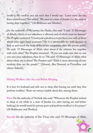 11
inside it. He used to race me such that I would say: `Leave some for me,
leave some for me!’She added: `We were in a state of Janaba (i.e. the state of
having slept together).’” [Al-Bukharee and Muslim].
On the authority of Mu’aawiya ibn Haida, who said: “I said: `O Messenger
of Allaah, which of our nakedness is allowed, and of which must we beware?’
The Prophet answered,“Guard your nakedness excpet from your wife or those
whom your right hand possesses.” (So it is permissible for both spouses to
look at and touch the body of his or her companion even the private parts).
He said: `O Messenger of Allah, what about if the relatives live together
with each other?’The Prophet answered : “If you can make sure that no one
ever sees your nakedness, then do so.”He said: `O Messenger of Allah, what
about when one is alone?’The Prophet said: “Allah is more deserving of your
modesty than are the people”.” [Ahmad, Abu Dawood, at-Tirmidhee and
others: Saheeh].
Making Wudhuu’ after Sex and Before Sleeping
It is best for husband and wife not to sleep after having sex until they first
perform wudhuu’.There are various hadith about this, among them:
First: On the authority of ‘Aa’shah who said: “Whenever the Prophet wished
to sleep or eat while in a state of Janaba (i.e. after having sex and before
bathing),he would wash his private parts and perform wudhuu’as for prayer.”
[Al-Bukhaaree and Muslim].
Second: On the authority of Ibn ‘Umar who said: “O Messenger of Allah,
 