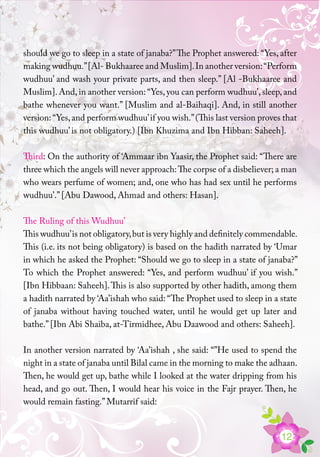 12
should we go to sleep in a state of janaba?”The Prophet answered: “Yes, after
making wudhuu.”[Al- Bukhaaree and Muslim].In another version:“Perform
wudhuu’ and wash your private parts, and then sleep.” [Al -Bukhaaree and
Muslim]. And, in another version: “Yes, you can perform wudhuu’, sleep, and
bathe whenever you want.” [Muslim and al-Baihaqi]. And, in still another
version:“Yes,and perform wudhuu’if you wish.”(This last version proves that
this wudhuu’ is not obligatory.) [Ibn Khuzima and Ibn Hibban: Saheeh].
Third: On the authority of ‘Ammaar ibn Yaasir, the Prophet said: “There are
three which the angels will never approach:The corpse of a disbeliever; a man
who wears perfume of women; and, one who has had sex until he performs
wudhuu’.” [Abu Dawood, Ahmad and others: Hasan].
The Ruling of this Wudhuu’
This wudhuu’is not obligatory,but is very highly and definitely commendable.
This (i.e. its not being obligatory) is based on the hadith narrated by ‘Umar
in which he asked the Prophet: “Should we go to sleep in a state of janaba?”
To which the Prophet answered: “Yes, and perform wudhuu’ if you wish.”
[Ibn Hibbaan: Saheeh].This is also supported by other hadith, among them
a hadith narrated by ‘Aa’ishah who said: “The Prophet used to sleep in a state
of janaba without having touched water, until he would get up later and
bathe.” [Ibn Abi Shaiba, at-Tirmidhee, Abu Daawood and others: Saheeh].
In another version narrated by ‘Aa’ishah , she said: “”He used to spend the
night in a state of janaba until Bilal came in the morning to make the adhaan.
Then, he would get up, bathe while I looked at the water dripping from his
head, and go out. Then, I would hear his voice in the Fajr prayer. Then, he
would remain fasting.” Mutarrif said:
 