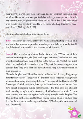 14
keep away from women in their courses,and do not approach them until they
are clean. But when they have purified themselves, ye may approach them in
any manner, time, or place ordained for you by Allah. For Allah loves those
who turn to Him constantly and He loves those who keep themselves pure
and clean.” [Al-Baqarah, 2:222]
There are also hadith about this, among them:
First: “Whoever has sexual intercourse with a menstruating woman, or a
woman in her anus, or approaches a soothsayer and believes what he is told
has disbelieved in that which was revealed to Muhammad.”
Second: On the authority of Anas ibn Malik, who said: “When one of their
women has their period, the Jews used to put her out of the house, and they
would not eat, drink, or sleep with her in the house. The Prophet was asked
about this,and Allaah revealed the verse: “They ask thee concerning women’s
courses. Say: They are a hurt and a pollution: so keep away from women in
their courses, ...
Then the Prophet said: “Be with them in the house,and do everything except
for intercourse itself.”The Jews said: “This man wants to leave nothing which
we do without doing something different.”Then, Asyad ibn Hudair said: “O
Messenger of Allah, verily the Jews says such-and-such, shoudl we not then
have sexual intercourse during menstruation?” The Prophet’s face changed
such that they thought that he was enraged with them, so they left. As they
were coming out, they saw a gift of milk being brought to the Prophet. The
Prophet then sent someone after them to give them a drink of milk, so they
felt that he was not actually angry with them.” [Muslim, Abu ‘Auwaana and
Abu Daawood].
 