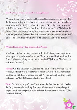 15
The Penitence of one who has Sex during Menses
Whoever is overcome by desire and has sexual intercourse with his wife when
she is menstruating and before she becomes clean must give the value of
one dinar’s weight of gold or about 4.25 grams (4.2315 to be more precise),
or half that amount. This is based on a hadith narrated by ‘Abdullaah ibn
‘Abbaas from the Prophet in relation to one who enters his wife while she
is on her period as follows: “Let him give one dinar in charity, or one half
dinar.” [At-Tirmidhee, Abu Dawood, At-Tabaraani and others: Saheeh].
What is Permissible when she is on her Periods
It is allowed for him to enjoy pleasure with his wife in any way except for her
private parts when she is on her period.There are several hadiths about this:
First: “and do everything except intercourse itself.” [Muslim, Abu ‘Auwaana
and Aboo Daawood]
Second: On the authority of ‘Aa’ishah who said: “When we were on our
periods,the Prophet used to order us to put on a waist cloth that her husband
can then lie with her.” One time she said: “... her husband can then fondle
and caress her.” [al-Bukhaaree, Muslims and others].
Third: On the authority of one of the wives of the Prophet who said: “When
the Prophet wanted something from one of his wives who was on her period,
he put a cloth over her private parts,and then did whatever he wanted.”[Abo
Daawood: Saheeh]
 