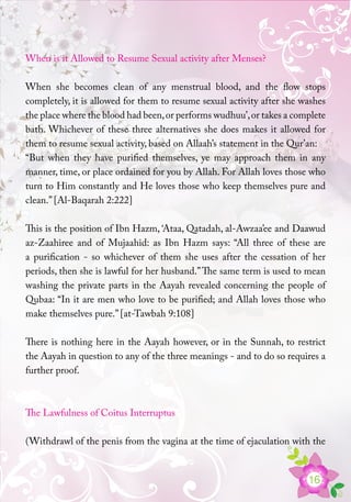 16
When is it Allowed to Resume Sexual activity after Menses?
When she becomes clean of any menstrual blood, and the flow stops
completely, it is allowed for them to resume sexual activity after she washes
the place where the blood had been,or performs wudhuu’,or takes a complete
bath. Whichever of these three alternatives she does makes it allowed for
them to resume sexual activity, based on Allaah’s statement in the Qur’an:
“But when they have purified themselves, ye may approach them in any
manner, time, or place ordained for you by Allah. For Allah loves those who
turn to Him constantly and He loves those who keep themselves pure and
clean.” [Al-Baqarah 2:222]
This is the position of Ibn Hazm, ‘Ataa, Qatadah, al-Awzaa’ee and Daawud
az-Zaahiree and of Mujaahid: as Ibn Hazm says: “All three of these are
a purification - so whichever of them she uses after the cessation of her
periods, then she is lawful for her husband.”The same term is used to mean
washing the private parts in the Aayah revealed concerning the people of
Qubaa: “In it are men who love to be purified; and Allah loves those who
make themselves pure.” [at-Tawbah 9:108]
There is nothing here in the Aayah however, or in the Sunnah, to restrict
the Aayah in question to any of the three meanings - and to do so requires a
further proof.
The Lawfulness of Coitus Interruptus
(Withdrawl of the penis from the vagina at the time of ejaculation with the
 