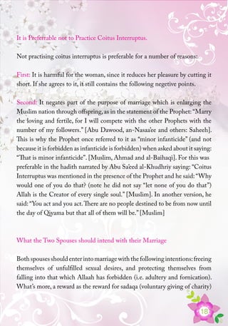 18
It is Preferrable not to Practice Coitus Interruptus.
Not practising coitus interruptus is preferable for a number of reasons:
First: It is harmful for the woman, since it reduces her pleasure by cutting it
short. If she agrees to it, it still contains the following negetive points.
Second: It negates part of the purpose of marriage which is enlarging the
Muslim nation through offspring,as in the statement of the Prophet: “Marry
the loving and fertile, for I will compete with the other Prophets with the
number of my followers.” [Abu Dawood, an-Nasaa’ee and others: Saheeh].
This is why the Prophet once referred to it as “minor infanticide” (and not
because it is forbidden as infanticide is forbidden) when asked about it saying:
“That is minor infanticide”. [Muslim, Ahmad and al-Baihaqi]. For this was
preferable in the hadith narrated by Abu Sa’eed al-Khudhriy saying: “Coitus
Interruptus was mentioned in the presence of the Prophet and he said:“Why
would one of you do that? (note he did not say “let none of you do that”)
Allah is the Creator of every single soul.” [Muslim]. In another version, he
said: “You act and you act.There are no people destined to be from now until
the day of Qiyama but that all of them will be.” [Muslim]
What the Two Spouses should intend with their Marriage
Bothspousesshouldenterintomarriagewiththefollowingintentions:freeing
themselves of unfulfilled sexual desires, and protecting themselves from
falling into that which Allaah has forbidden (i.e. adultery and fornication).
What’s more, a reward as the reward for sadaqa (voluntary giving of charity)
 
