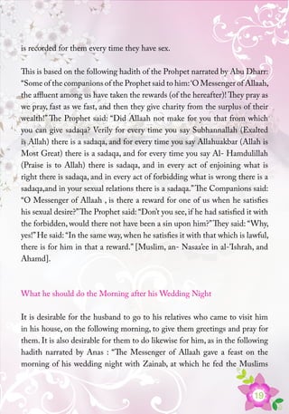 19
is recorded for them every time they have sex.
This is based on the following hadith of the Prohpet narrated by Abu Dharr:
“Some of the companions of the Prophet said to him:‘O Messenger of Allaah,
the affluent among us have taken the rewards (of the hereafter)! They pray as
we pray, fast as we fast, and then they give charity from the surplus of their
wealth!” The Prophet said: “Did Allaah not make for you that from which
you can give sadaqa? Verily for every time you say Subhannallah (Exalted
is Allah) there is a sadaqa, and for every time you say Allahuakbar (Allah is
Most Great) there is a sadaqa, and for every time you say Al- Hamdulillah
(Praise is to Allah) there is sadaqa, and in every act of enjoining what is
right there is sadaqa, and in every act of forbidding what is wrong there is a
sadaqa,and in your sexual relations there is a sadaqa.”The Companions said:
“O Messenger of Allaah , is there a reward for one of us when he satisfies
his sexual desire?”The Prophet said: “Don’t you see, if he had satisfied it with
the forbidden, would there not have been a sin upon him?”They said: “Why,
yes!”He said: “In the same way, when he satisfies it with that which is lawful,
there is for him in that a reward.” [Muslim, an- Nasaa’ee in al-’Ishrah, and
Ahamd].
What he should do the Morning after his Wedding Night
It is desirable for the husband to go to his relatives who came to visit him
in his house, on the following morning, to give them greetings and pray for
them. It is also desirable for them to do likewise for him, as in the following
hadith narrated by Anas : “The Messenger of Allaah gave a feast on the
morning of his wedding night with Zainab, at which he fed the Muslims
 