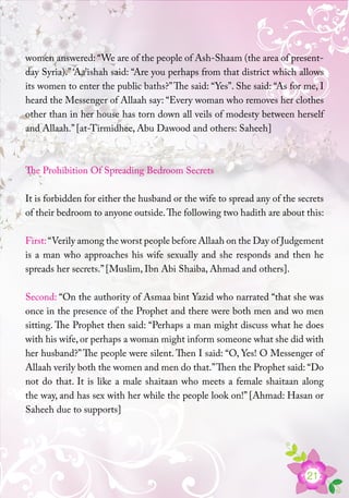 21
women answered: “We are of the people of Ash-Shaam (the area of present-
day Syria).” ‘Aa’ishah said: “Are you perhaps from that district which allows
its women to enter the public baths?”The said: “Yes”. She said: “As for me, I
heard the Messenger of Allaah say: “Every woman who removes her clothes
other than in her house has torn down all veils of modesty between herself
and Allaah.” [at-Tirmidhee, Abu Dawood and others: Saheeh]
The Prohibition Of Spreading Bedroom Secrets
It is forbidden for either the husband or the wife to spread any of the secrets
of their bedroom to anyone outside.The following two hadith are about this:
First:“Verily among the worst people before Allaah on the Day of Judgement
is a man who approaches his wife sexually and she responds and then he
spreads her secrets.” [Muslim, Ibn Abi Shaiba, Ahmad and others].
Second: “On the authority of Asmaa bint Yazid who narrated “that she was
once in the presence of the Prophet and there were both men and wo men
sitting. The Prophet then said: “Perhaps a man might discuss what he does
with his wife, or perhaps a woman might inform someone what she did with
her husband?”The people were silent. Then I said: “O, Yes! O Messenger of
Allaah verily both the women and men do that.”Then the Prophet said: “Do
not do that. It is like a male shaitaan who meets a female shaitaan along
the way, and has sex with her while the people look on!” [Ahmad: Hasan or
Saheeh due to supports]
 