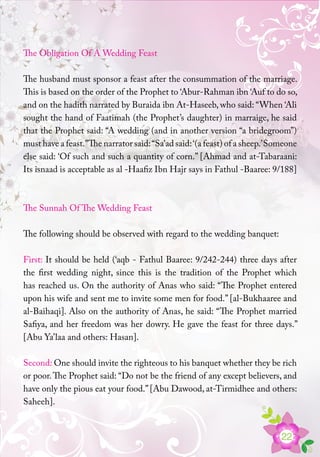 22
The Obligation Of A Wedding Feast
The husband must sponsor a feast after the consummation of the marriage.
This is based on the order of the Prophet to ‘Abur-Rahman ibn ‘Auf to do so,
and on the hadith narrated by Buraida ibn At-Haseeb, who said: “When ‘Ali
sought the hand of Faatimah (the Prophet’s daughter) in marraige, he said
that the Prophet said: “A wedding (and in another version “a bridegroom”)
must have a feast.”The narrator said:“Sa’ad said:‘(a feast) of a sheep.’Someone
else said: ‘Of such and such a quantity of corn.” [Ahmad and at-Tabaraani:
Its isnaad is acceptable as al -Haafiz Ibn Hajr says in Fathul -Baaree: 9/188]
The Sunnah Of The Wedding Feast
The following should be observed with regard to the wedding banquet:
First: It should be held (‘aqb - Fathul Baaree: 9/242-244) three days after
the first wedding night, since this is the tradition of the Prophet which
has reached us. On the authority of Anas who said: “The Prophet entered
upon his wife and sent me to invite some men for food.” [al-Bukhaaree and
al-Baihaqi]. Also on the authority of Anas, he said: “The Prophet married
Safiya, and her freedom was her dowry. He gave the feast for three days.”
[Abu Ya’laa and others: Hasan].
Second: One should invite the righteous to his banquet whether they be rich
or poor.The Prophet said: “Do not be the friend of any except believers, and
have only the pious eat your food.”[Abu Dawood, at-Tirmidhee and others:
Saheeh].
 