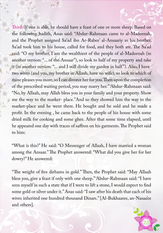 23
Third: If one is able, he should have a feast of one or more sheep. Based on
the following hadith, Anas said: “Abdur-Rahmaan came to al-Madeenah,
and the Prophet assigned Sa’ad ibn Ar-Rabee’ al-Ansaariy as his brother.
Sa’ad took him to his house, called for food, and they both ate. The Sa’ad
said: “O my brother, I am the wealthiest of the people of al-Madeenah (in
another version: “... of the Ansaar”), so look to half of my property and take
it (in another version: “... and I will divide my garden in half”). Also, I have
two wives (and you, my brother in Allaah, have no wife), so look to which of
mine pleases you more,so I can divorce her for you.Then upon the completion
of the prescribed waiting period, you may marry her.”‘Abdur-Rahmaan said:
“No, by Allaah, may Allah bless you in your family and your property. Show
me the way to the market- place.”And so they showed him the way to the
market-place and he went there. He bought and he sold and he made a
profit. In the evening , he came back to the people of his house with some
dried milk for cooking and some ghee. After that some time elapsed, until
he appeared one day with traces of saffron on his garments.The Prophet said
to him:
“What is this?” He said: “O Messenger of Allaah, I have married a woman
among the Ansaar.”The Prophet answered: “What did you give her for her
dowry?” He answered:
“The weight of five dirhams in gold.” Then, the Prophet said: “May Allaah
bless you, give a feast if only with one sheep.”‘Abdur-Rahmaan said: “I have
seen myself in such a state that if I were to lift a stone, I would expect to find
some gold or silver under it.”Anas said: “I saw after his death that each of his
wives inherited one hundred thousand Dinars.” [Al-Bukhaaree, an-Nasaa’ee
and others].
 