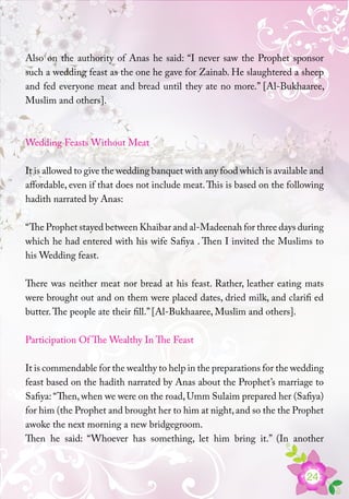 24
Also on the authority of Anas he said: “I never saw the Prophet sponsor
such a wedding feast as the one he gave for Zainab. He slaughtered a sheep
and fed everyone meat and bread until they ate no more.” [Al-Bukhaaree,
Muslim and others].
Wedding Feasts Without Meat
It is allowed to give the wedding banquet with any food which is available and
affordable, even if that does not include meat.This is based on the following
hadith narrated by Anas:
“The Prophet stayed between Khaibar and al-Madeenah for three days during
which he had entered with his wife Safiya . Then I invited the Muslims to
his Wedding feast.
There was neither meat nor bread at his feast. Rather, leather eating mats
were brought out and on them were placed dates, dried milk, and clarifi ed
butter.The people ate their fill.” [Al-Bukhaaree, Muslim and others].
Participation Of The Wealthy In The Feast
It is commendable for the wealthy to help in the preparations for the wedding
feast based on the hadith narrated by Anas about the Prophet’s marriage to
Safiya: “Then,when we were on the road,Umm Sulaim prepared her (Safiya)
for him (the Prophet and brought her to him at night,and so the the Prophet
awoke the next morning a new bridgegroom.
Then he said: “Whoever has something, let him bring it.” (In another
 