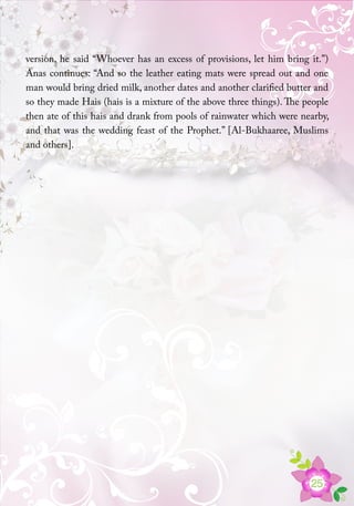 25
version, he said “Whoever has an excess of provisions, let him bring it.”)
Anas continues: “And so the leather eating mats were spread out and one
man would bring dried milk, another dates and another clarified butter and
so they made Hais (hais is a mixture of the above three things). The people
then ate of this hais and drank from pools of rainwater which were nearby,
and that was the wedding feast of the Prophet.” [Al-Bukhaaree, Muslims
and others].
 