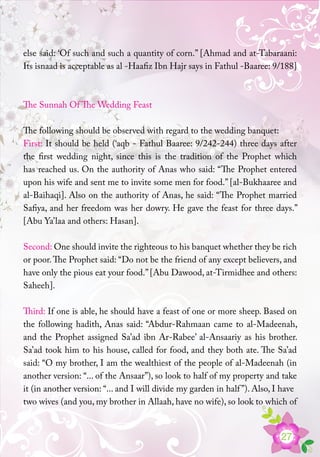 27
else said: ‘Of such and such a quantity of corn.” [Ahmad and at-Tabaraani:
Its isnaad is acceptable as al -Haafiz Ibn Hajr says in Fathul -Baaree: 9/188]
The Sunnah Of The Wedding Feast
The following should be observed with regard to the wedding banquet:
First: It should be held (‘aqb - Fathul Baaree: 9/242-244) three days after
the first wedding night, since this is the tradition of the Prophet which
has reached us. On the authority of Anas who said: “The Prophet entered
upon his wife and sent me to invite some men for food.” [al-Bukhaaree and
al-Baihaqi]. Also on the authority of Anas, he said: “The Prophet married
Safiya, and her freedom was her dowry. He gave the feast for three days.”
[Abu Ya’laa and others: Hasan].
Second: One should invite the righteous to his banquet whether they be rich
or poor.The Prophet said: “Do not be the friend of any except believers, and
have only the pious eat your food.”[Abu Dawood, at-Tirmidhee and others:
Saheeh].
Third: If one is able, he should have a feast of one or more sheep. Based on
the following hadith, Anas said: “Abdur-Rahmaan came to al-Madeenah,
and the Prophet assigned Sa’ad ibn Ar-Rabee’ al-Ansaariy as his brother.
Sa’ad took him to his house, called for food, and they both ate. The Sa’ad
said: “O my brother, I am the wealthiest of the people of al-Madeenah (in
another version: “... of the Ansaar”), so look to half of my property and take
it (in another version: “... and I will divide my garden in half”). Also, I have
two wives (and you, my brother in Allaah, have no wife), so look to which of
 