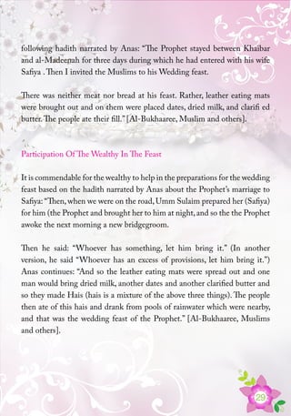 29
following hadith narrated by Anas: “The Prophet stayed between Khaibar
and al-Madeenah for three days during which he had entered with his wife
Safiya .Then I invited the Muslims to his Wedding feast.
There was neither meat nor bread at his feast. Rather, leather eating mats
were brought out and on them were placed dates, dried milk, and clarifi ed
butter.The people ate their fill.” [Al-Bukhaaree, Muslim and others].
Participation Of The Wealthy In The Feast
It is commendable for the wealthy to help in the preparations for the wedding
feast based on the hadith narrated by Anas about the Prophet’s marriage to
Safiya: “Then,when we were on the road,Umm Sulaim prepared her (Safiya)
for him (the Prophet and brought her to him at night,and so the the Prophet
awoke the next morning a new bridgegroom.
Then he said: “Whoever has something, let him bring it.” (In another
version, he said “Whoever has an excess of provisions, let him bring it.”)
Anas continues: “And so the leather eating mats were spread out and one
man would bring dried milk, another dates and another clarified butter and
so they made Hais (hais is a mixture of the above three things). The people
then ate of this hais and drank from pools of rainwater which were nearby,
and that was the wedding feast of the Prophet.” [Al-Bukhaaree, Muslims
and others].
 