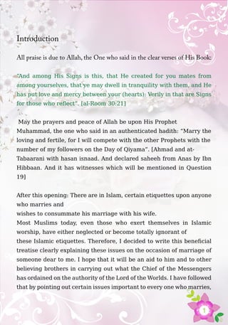 1
Introduction
All praise is due to Allah, the One who said in the clear verses of His Book:
“And among His Signs is this, that He created for you mates from
among yourselves, that ye may dwell in tranquility with them, and He
has put love and mercy between your (hearts): Verily in that are Signs
for those who reflect”. [al-Room 30:21]
May the prayers and peace of Allah be upon His Prophet
Muhammad, the one who said in an authenticated hadith: “Marry the
loving and fertile, for I will compete with the other Prophets with the
number of my followers on the Day of Qiyama”. [Ahmad and at-
Tabaarani with hasan isnaad. And declared saheeh from Anas by Ibn
Hibbaan. And it has witnesses which will be mentioned in Question
19]
After this opening: There are in Islam, certain etiquettes upon anyone
who marries and
wishes to consummate his marriage with his wife.
Most Muslims today, even those who exert themselves in Islamic
worship, have either neglected or become totally ignorant of
these Islamic etiquettes. Therefore, I decided to write this beneficial
treatise clearly explaining these issues on the occasion of marriage of
someone dear to me. I hope that it will be an aid to him and to other
believing brothers in carrying out what the Chief of the Messengers
has ordained on the authority of the Lord of the Worlds. I have followed
that by pointing out certain issues important to every one who marries,
 