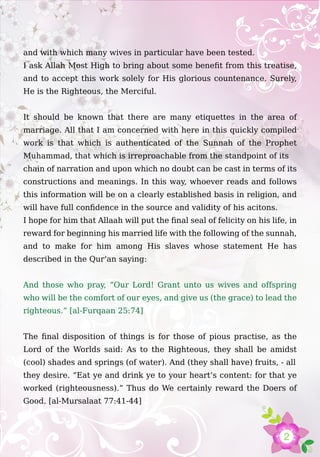 2
and with which many wives in particular have been tested.
I ask Allah Most High to bring about some benefit from this treatise,
and to accept this work solely for His glorious countenance. Surely,
He is the Righteous, the Merciful.
It should be known that there are many etiquettes in the area of
marriage. All that I am concerned with here in this quickly compiled
work is that which is authenticated of the Sunnah of the Prophet
Muhammad, that which is irreproachable from the standpoint of its
chain of narration and upon which no doubt can be cast in terms of its
constructions and meanings. In this way, whoever reads and follows
this information will be on a clearly established basis in religion, and
will have full confidence in the source and validity of his acitons.
I hope for him that Allaah will put the final seal of felicity on his life, in
reward for beginning his married life with the following of the sunnah,
and to make for him among His slaves whose statement He has
described in the Qur’an saying:
And those who pray, “Our Lord! Grant unto us wives and offspring
who will be the comfort of our eyes, and give us (the grace) to lead the
righteous.” [al-Furqaan 25:74]
The final disposition of things is for those of pious practise, as the
Lord of the Worlds said: As to the Righteous, they shall be amidst
(cool) shades and springs (of water). And (they shall have) fruits, - all
they desire. “Eat ye and drink ye to your heart’s content: for that ye
worked (righteousness).” Thus do We certainly reward the Doers of
Good. [al-Mursalaat 77:41-44]
 