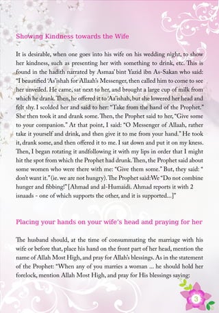 3
Showing Kindness towards the Wife
It is desirable, when one goes into his wife on his wedding night, to show
her kindness, such as presenting her with something to drink, etc. This is
found in the hadith narrated by Asmaa’ bint Yazid ibn As-Sakan who said:
“I beautified ‘As’ishah for Allaah’s Messenger, then called him to come to see
her unveiled. He came, sat next to her, and brought a large cup of milk from
which he drank.Then,he offered it to ‘Aa’ishah,but she lowered her head and
felt shy. I scolded her and said to her: “Take from the hand of the Prophet.”
She then took it and drank some.Then, the Prophet said to her, “Give some
to your companion.” At that point, I said: “O Messenger of Allaah, rather
take it yourself and drink, and then give it to me from your hand.” He took
it, drank some, and then offered it to me. I sat down and put it on my kness.
Then, I began rotating it andfollowing it with my lips in order that I might
hit the spot from which the Prophet had drunk.Then,the Prophet said about
some women who were there with me: “Give them some.” But, they said: “
don’t want it.”(ie.we are not hungry).The Prophet said:We “Do not combine
hunger and fibbing!” [Ahmad and al-Humaidi. Ahmad reports it with 2
isnaads - one of which supports the other, and it is supported...]”
Placing your hands on your wife’s head and praying for her
The husband should, at the time of consummating the marriage with his
wife or before that, place his hand on the front part of her head, mention the
name of Allah Most High,and pray for Allah’s blessings.As in the statement
of the Prophet: “When any of you marries a woman ... he should hold her
forelock, mention Allah Most High, and pray for His blessings saying:
 