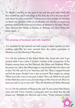 4
“O Allaah, I ask You for the good in her and the good with which You
have created her, and I seek refuge in You from the evil in her and the evil
with which You have created her.”{Allaahumma innee as’aluka min khairiha
wa khairi maa jabaltaha ‘alaihi wa a’oodhubika min sharriha wa sharri maa
jabaltaha‘alaihi} [Aboo Dawood and others.Al-Bukhari in“Af’aalul -’Ibaad”,
Aboo Dawood, Ibn Majah, al-Haakim, al- Baihaqee and Aboo Ya’laa with
hasan isnaad ...]
The praying of husband and wife together
It is desirable for the husband and wife to pray 2 rakaat together on their
wedding night.This has been narrated from the earliest generation of
Muslims, as in the following 2 Narrations:
First: On the authority of Abu Sa’eed Mawla Abu Asyad who said: “I got
married while I was a slave. I invited a number of the companions of the
Prophet, among them was Ibn Mas’ood, Abu Dharr and Hudhaifa. When
the prayer was called, Abu Dharr began to step forward when the others said
to him: ‘No!’ He said: ‘Is it so?’ And they said: ‘Yes.’Then, I stepped forward
and led the prayer though I was a slave possessed. They taught me, saying:
‘When your wife comes to you, pray 2 rakaat.Then, ask Allaah for the good
of that which has come to you,and seek refuge in Him from its evil.Then it is
up to you and it is up to your wife.’”[Ibn Abi Shaibah and ‘Abdur-Razzaaq]
Second: On the authority of Shaqeeq who said: “A man named Abu Hareez
came and said: ‘I have married a young girl, and I am afraid that she will
despise me.’ ‘Abdullah ibn Mas’ood said to him: “Verily, closeness is from
 