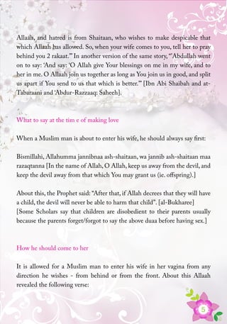 5
Allaah, and hatred is from Shaitaan, who wishes to make despicable that
which Allaah has allowed. So, when your wife comes to you, tell her to pray
behind you 2 rakaat.’” In another version of the same story, “’Abdullah went
on to say: ‘And say: ‘O Allah give Your blessings on me in my wife, and to
her in me. O Allaah join us together as long as You join us in good, and split
us apart if You send to us that which is better.’” [Ibn Abi Shaibah and at-
Tabaraani and ‘Abdur-Razzaaq: Saheeh].
What to say at the tim e of making love
When a Muslim man is about to enter his wife, he should always say first:
Bismillahi, Allahumma jannibnaa ash-shaitaan, wa jannib ash-shaitaan maa
razaqtanna [In the name of Allah, O Allah, keep us away from the devil, and
keep the devil away from that which You may grant us (ie. offspring).]
About this, the Prophet said: “After that, if Allah decrees that they will have
a child, the devil will never be able to harm that child”. [al-Bukharee]
[Some Scholars say that children are disobedient to their parents usually
because the parents forget/forgot to say the above duaa before having sex.]
How he should come to her
It is allowed for a Muslim man to enter his wife in her vagina from any
direction he wishes - from behind or from the front. About this Allaah
revealed the following verse:
 