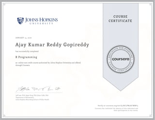 EDUCA
T
ION FOR EVE
R
YONE
CO
U
R
S
E
C E R T I F
I
C
A
TE
COURSE
CERTIFICATE
JANUARY 14, 2016
Ajay Kumar Reddy Gopireddy
R Programming
an online non-credit course authorized by Johns Hopkins University and offered
through Coursera
has successfully completed
Jeff Leek, PhD; Roger Peng, PhD; Brian Caffo, PhD
Department of Biostatistics
Johns Hopkins Bloomberg School of Public Health
Verify at coursera.org/verify/BCLPW5XCWMY3
Coursera has confirmed the identity of this individual and
their participation in the course.
 