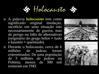  A palavra holocausto tem como
significado original imolação,
sacrifício em uma situação não
necessariamente de guerra, mas
de perigo ou falta de alternativas
(originário do grego hólos = tudo
e kaustós = queimado).
 Durante o holocausto, cerca de 6
milhões de judeus foram
exterminados. De uma população
de 3 milhões de judeus na
Polônia, menos de 500 mil
restaram em 1945.
 