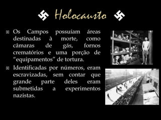  Os Campos possuíam áreas
destinadas à morte, como
câmaras de gás, fornos
crematórios e uma porção de
“equipamentos” de tortura.
 Identificadas por números, eram
escravizadas, sem contar que
grande parte deles eram
submetidas a experimentos
nazistas.
 