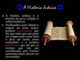  A história judaica é a
história do povo, religião e
cultura judaicos;
 Problemática para definir a
origem do povo judeu:
postura maximalista, que
diz que tudo que não pode
ser comprovado como falso
e deve ser aceito como
verdadeiro, e a postura
minimalista que diz que os
eventos que não são
corroborados por eventos
contemporâneos devem ser
descartados.
 