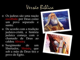  Os judeus são uma nação
escolhida por Deus como
um povo separado e
santo;
 De acordo com a tradição
judaico-cristã, a história
judaica começa com o
chamado de Deus ao
caldeu Abraão;
 Surgimento de um
libertador, Moisés, que
sob a mão de Deus tira o
povo do Egito.
 